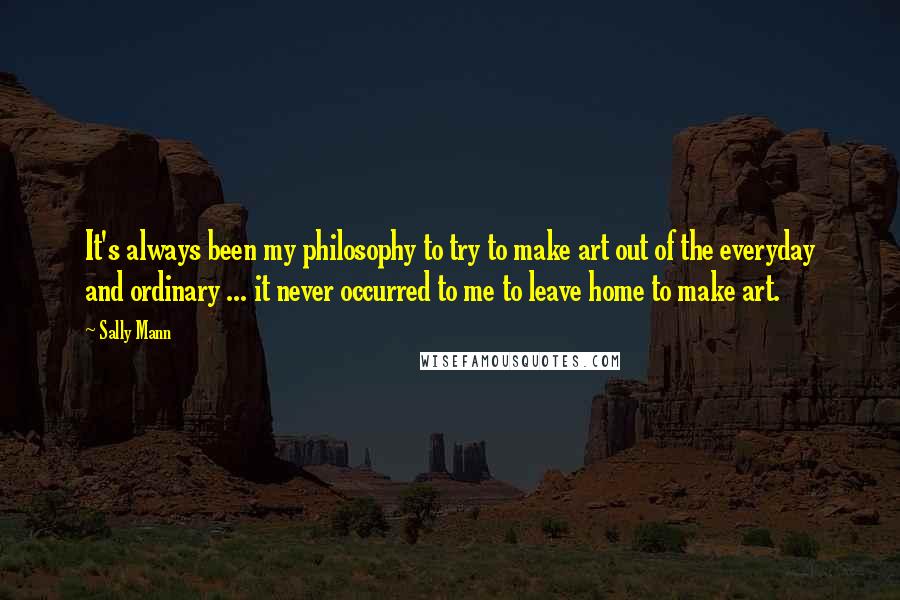 Sally Mann Quotes: It's always been my philosophy to try to make art out of the everyday and ordinary ... it never occurred to me to leave home to make art.