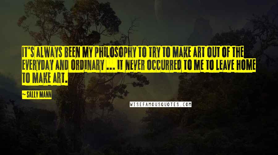 Sally Mann Quotes: It's always been my philosophy to try to make art out of the everyday and ordinary ... it never occurred to me to leave home to make art.