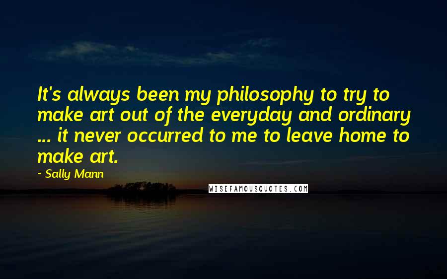Sally Mann Quotes: It's always been my philosophy to try to make art out of the everyday and ordinary ... it never occurred to me to leave home to make art.