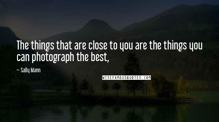 Sally Mann Quotes: The things that are close to you are the things you can photograph the best,