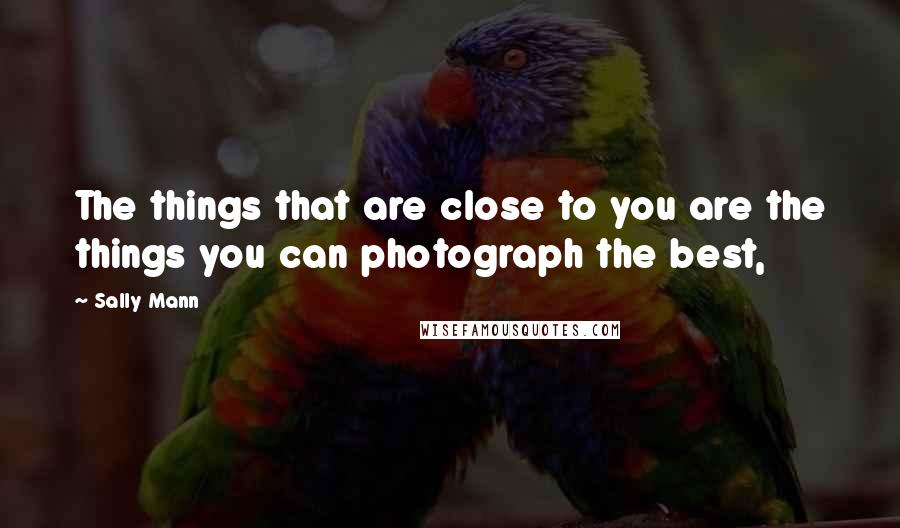 Sally Mann Quotes: The things that are close to you are the things you can photograph the best,