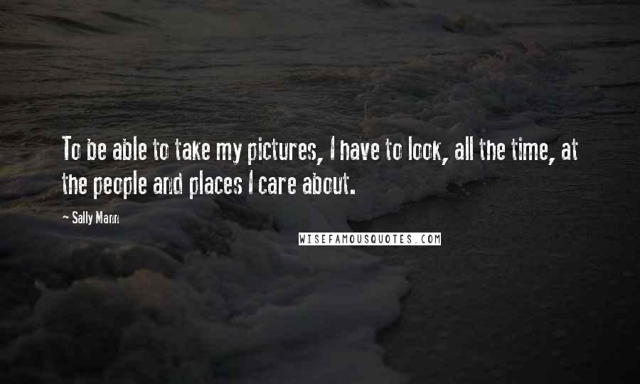 Sally Mann Quotes: To be able to take my pictures, I have to look, all the time, at the people and places I care about.