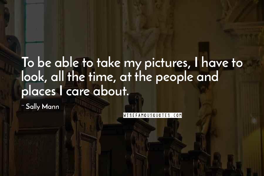 Sally Mann Quotes: To be able to take my pictures, I have to look, all the time, at the people and places I care about.