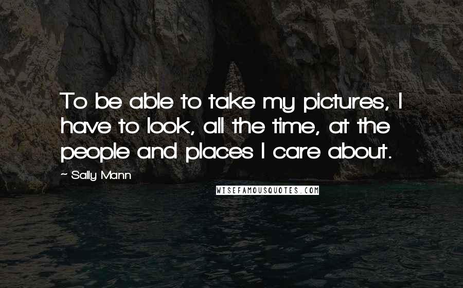 Sally Mann Quotes: To be able to take my pictures, I have to look, all the time, at the people and places I care about.