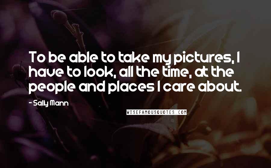 Sally Mann Quotes: To be able to take my pictures, I have to look, all the time, at the people and places I care about.