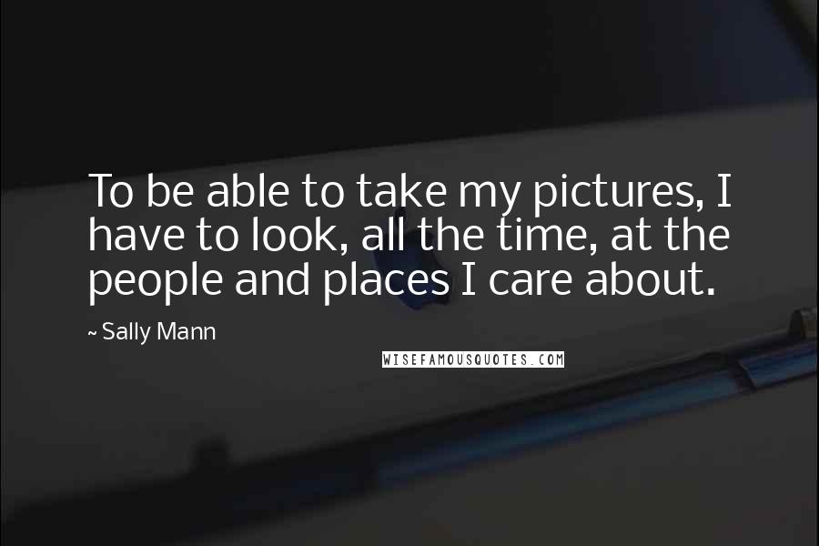 Sally Mann Quotes: To be able to take my pictures, I have to look, all the time, at the people and places I care about.