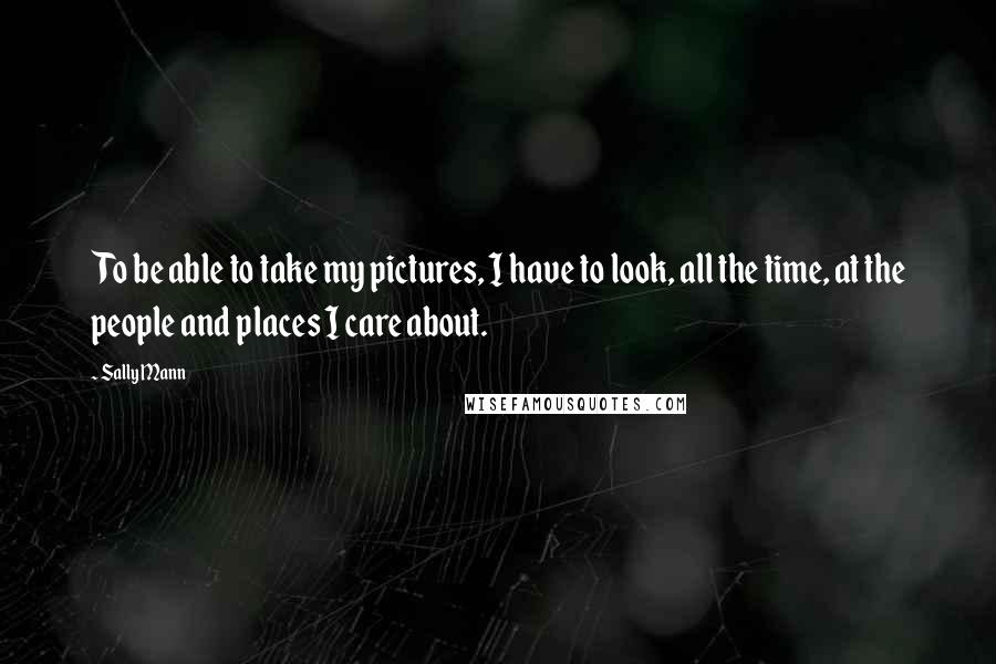 Sally Mann Quotes: To be able to take my pictures, I have to look, all the time, at the people and places I care about.