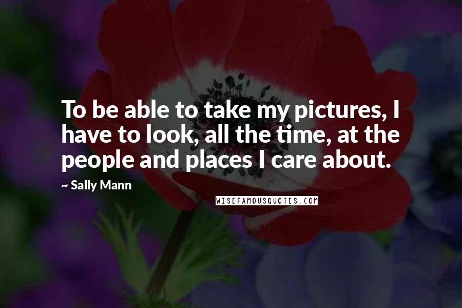Sally Mann Quotes: To be able to take my pictures, I have to look, all the time, at the people and places I care about.