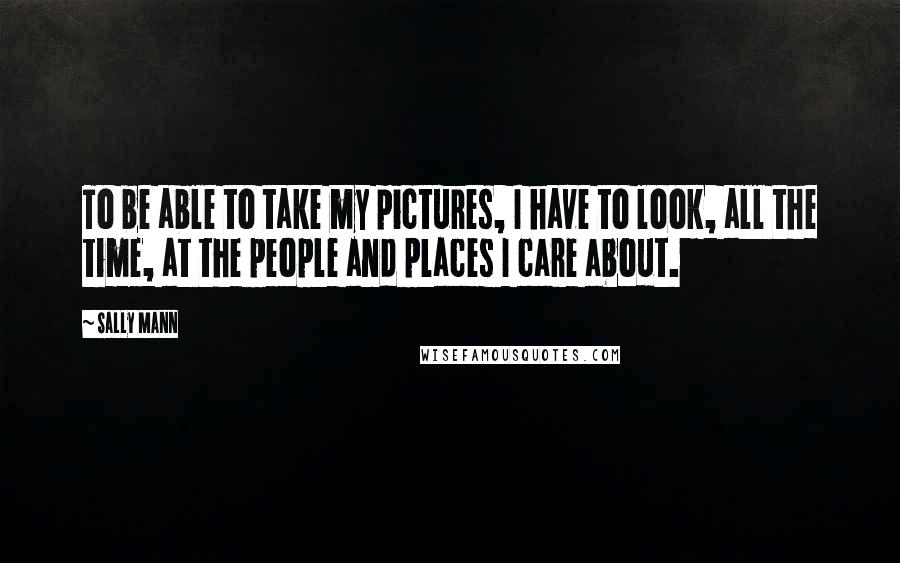 Sally Mann Quotes: To be able to take my pictures, I have to look, all the time, at the people and places I care about.