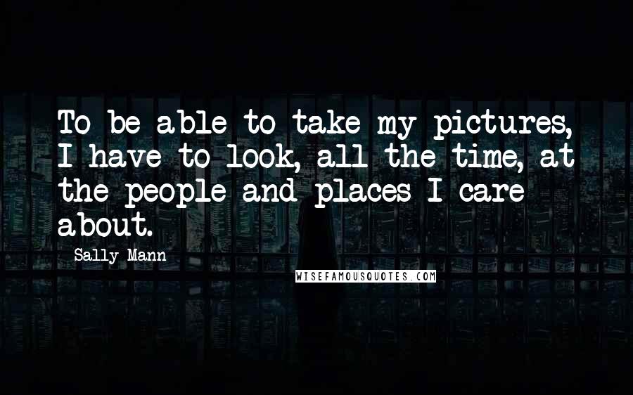 Sally Mann Quotes: To be able to take my pictures, I have to look, all the time, at the people and places I care about.