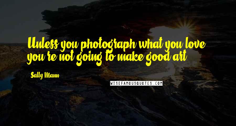 Sally Mann Quotes: Unless you photograph what you love, you're not going to make good art.