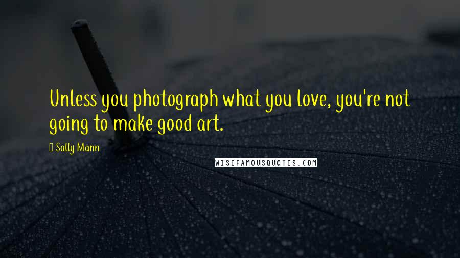 Sally Mann Quotes: Unless you photograph what you love, you're not going to make good art.