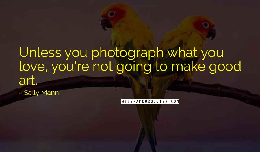 Sally Mann Quotes: Unless you photograph what you love, you're not going to make good art.