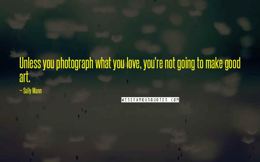 Sally Mann Quotes: Unless you photograph what you love, you're not going to make good art.