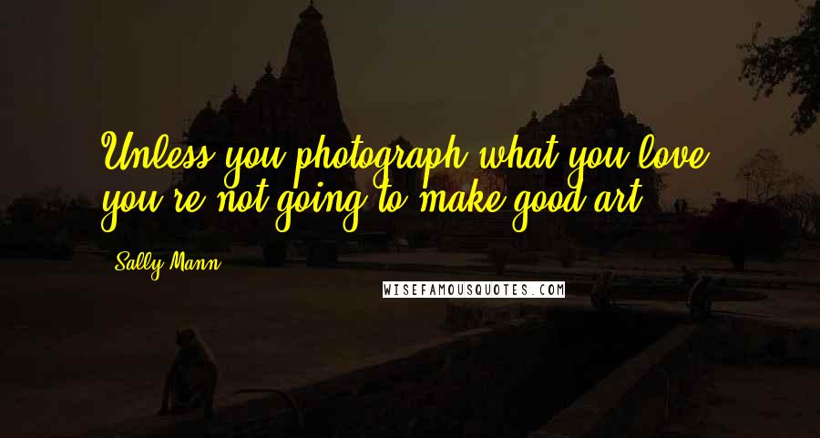 Sally Mann Quotes: Unless you photograph what you love, you're not going to make good art.