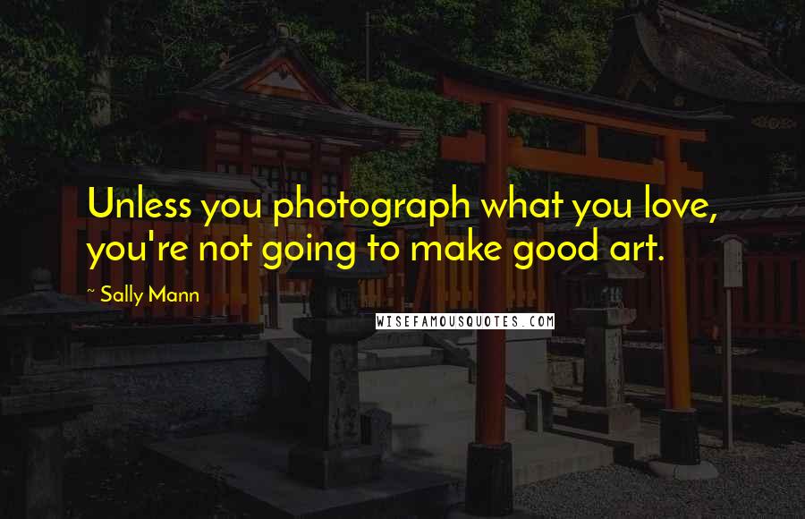 Sally Mann Quotes: Unless you photograph what you love, you're not going to make good art.