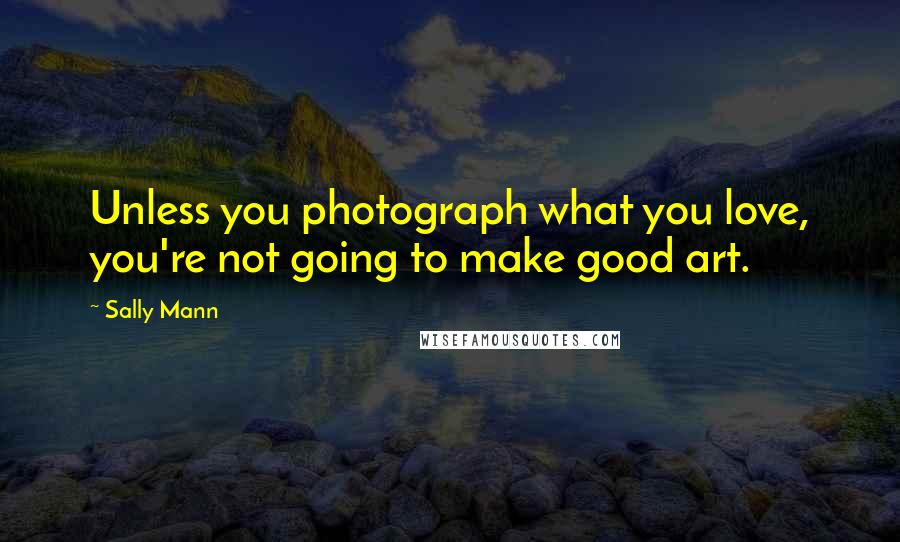 Sally Mann Quotes: Unless you photograph what you love, you're not going to make good art.