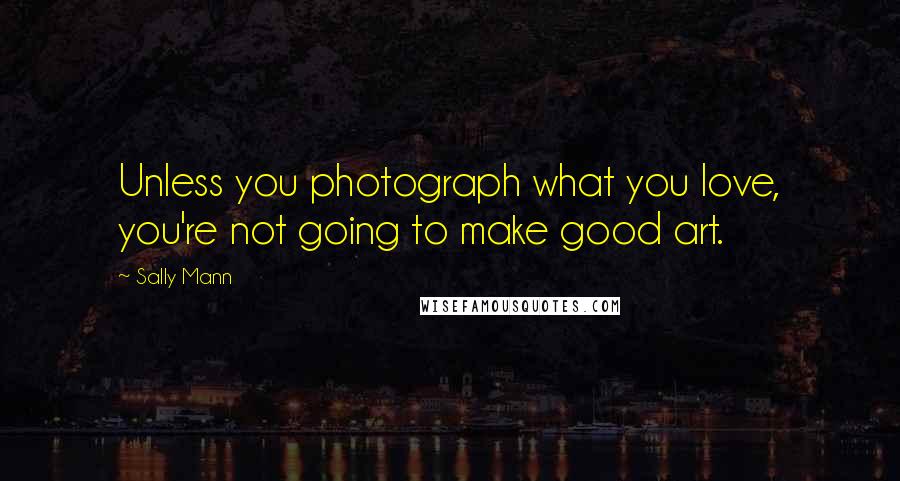 Sally Mann Quotes: Unless you photograph what you love, you're not going to make good art.