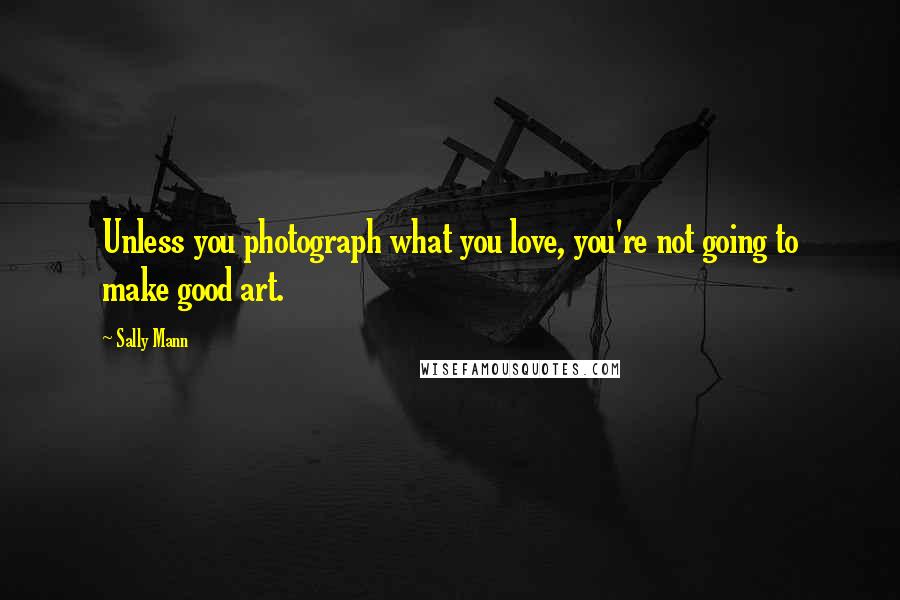 Sally Mann Quotes: Unless you photograph what you love, you're not going to make good art.