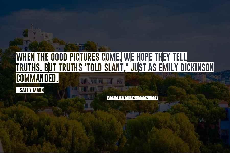 Sally Mann Quotes: When the good pictures come, we hope they tell truths, but truths 'told slant,' just as Emily Dickinson commanded.