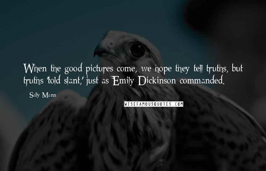 Sally Mann Quotes: When the good pictures come, we hope they tell truths, but truths 'told slant,' just as Emily Dickinson commanded.