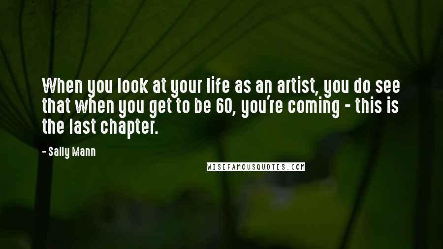 Sally Mann Quotes: When you look at your life as an artist, you do see that when you get to be 60, you're coming - this is the last chapter.