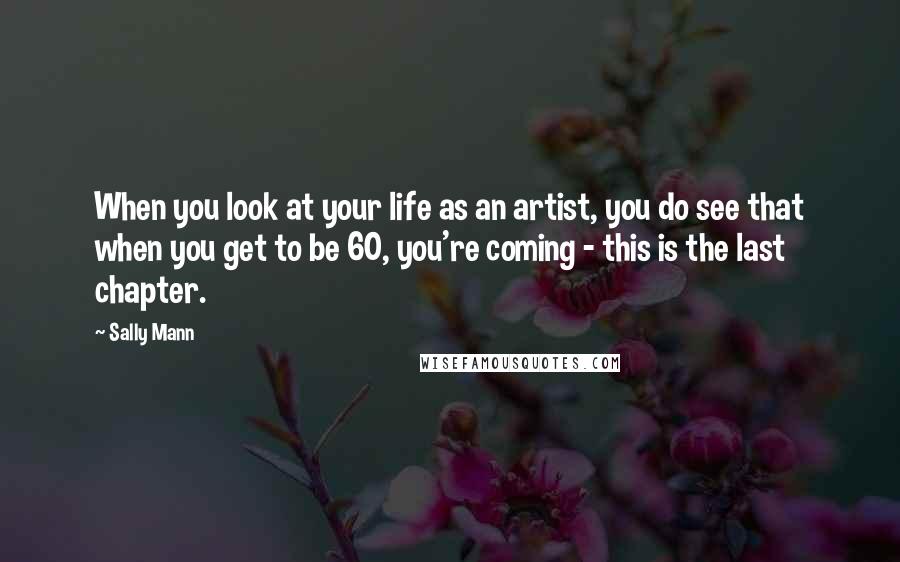 Sally Mann Quotes: When you look at your life as an artist, you do see that when you get to be 60, you're coming - this is the last chapter.