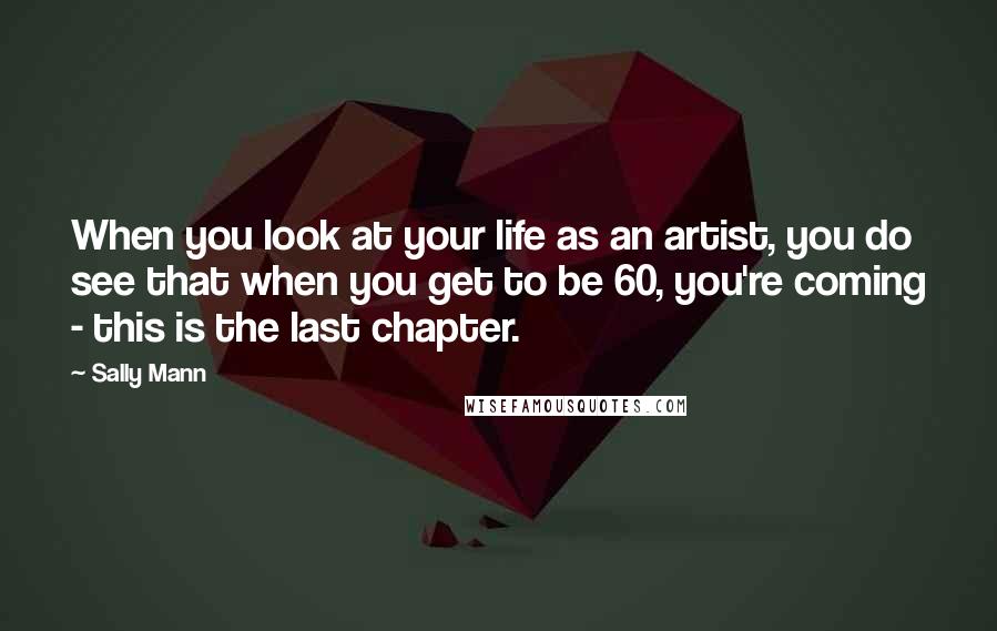 Sally Mann Quotes: When you look at your life as an artist, you do see that when you get to be 60, you're coming - this is the last chapter.