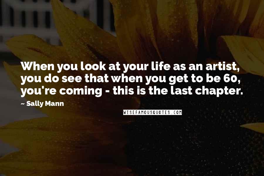 Sally Mann Quotes: When you look at your life as an artist, you do see that when you get to be 60, you're coming - this is the last chapter.