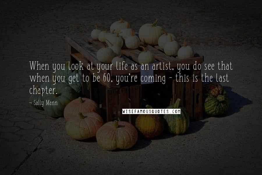 Sally Mann Quotes: When you look at your life as an artist, you do see that when you get to be 60, you're coming - this is the last chapter.