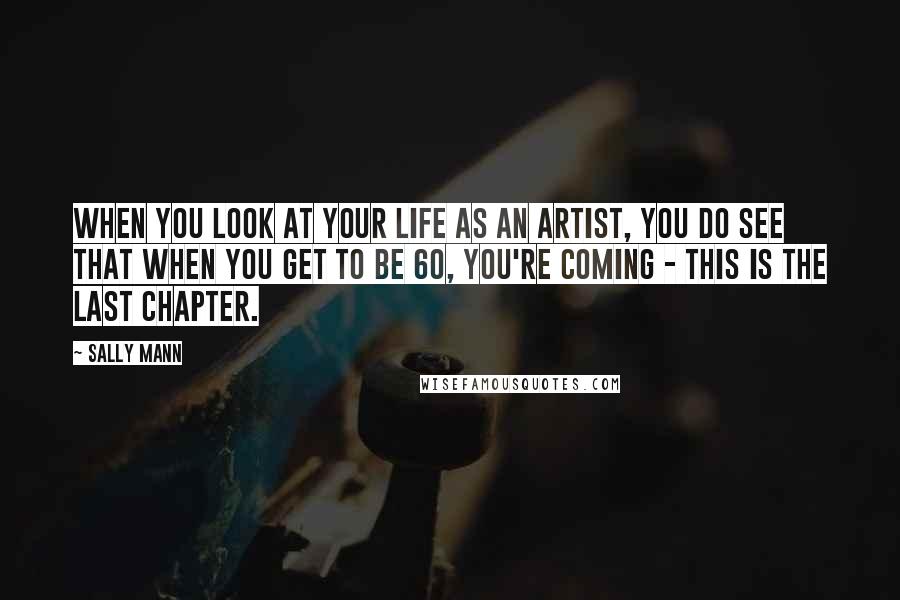 Sally Mann Quotes: When you look at your life as an artist, you do see that when you get to be 60, you're coming - this is the last chapter.