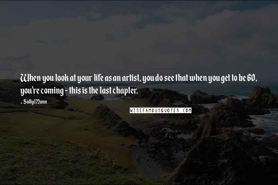 Sally Mann Quotes: When you look at your life as an artist, you do see that when you get to be 60, you're coming - this is the last chapter.