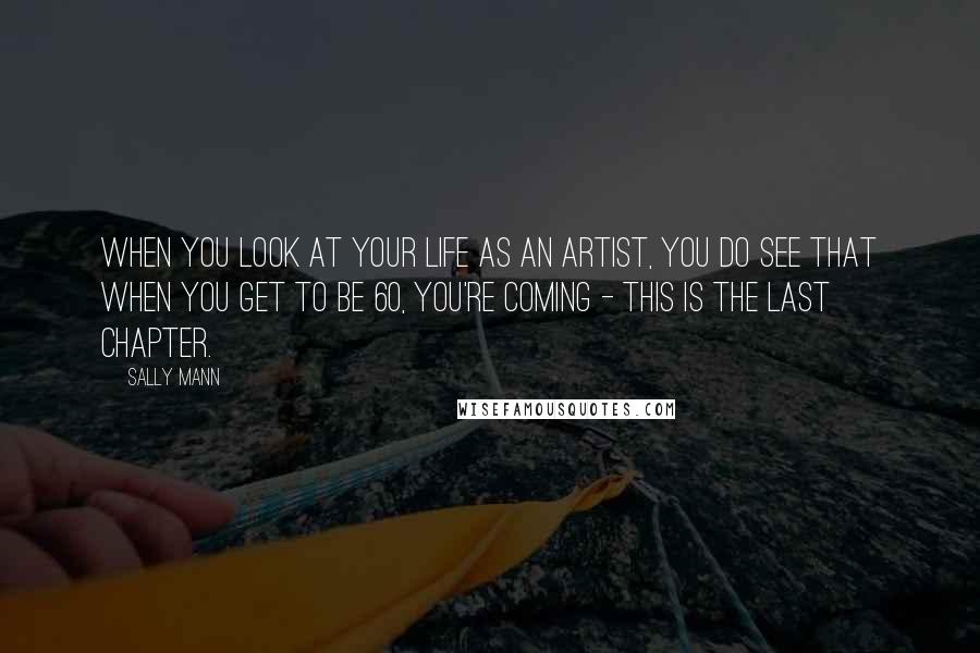 Sally Mann Quotes: When you look at your life as an artist, you do see that when you get to be 60, you're coming - this is the last chapter.