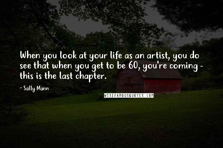 Sally Mann Quotes: When you look at your life as an artist, you do see that when you get to be 60, you're coming - this is the last chapter.