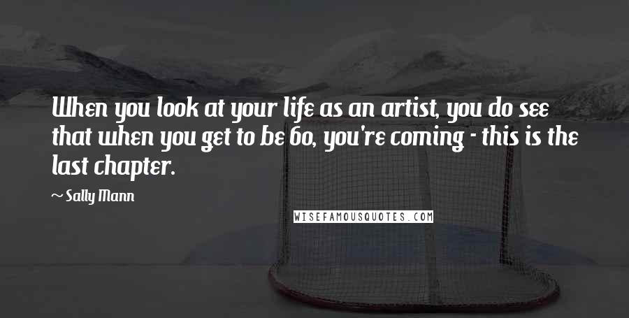 Sally Mann Quotes: When you look at your life as an artist, you do see that when you get to be 60, you're coming - this is the last chapter.