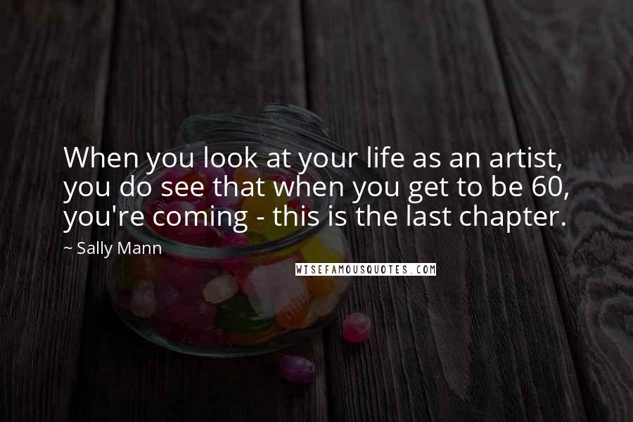 Sally Mann Quotes: When you look at your life as an artist, you do see that when you get to be 60, you're coming - this is the last chapter.