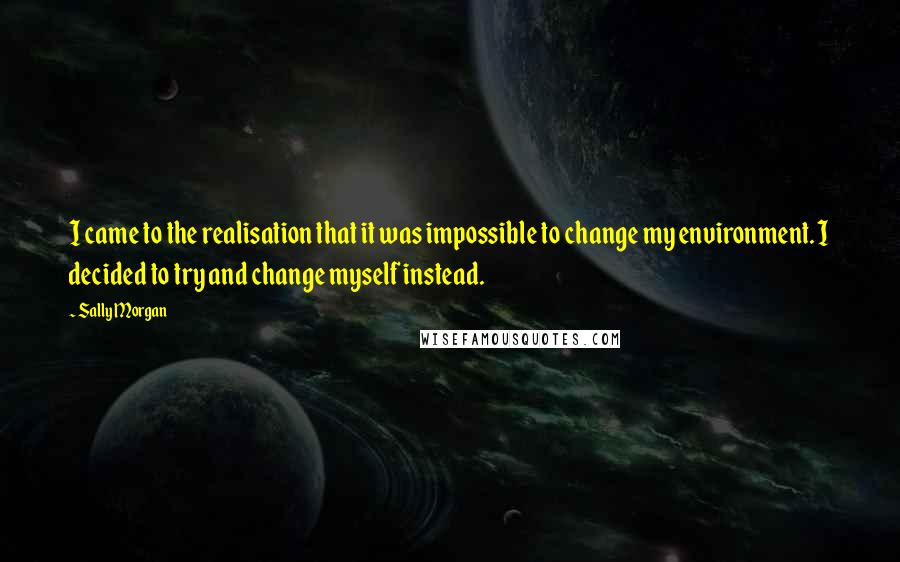 Sally Morgan Quotes: I came to the realisation that it was impossible to change my environment. I decided to try and change myself instead.