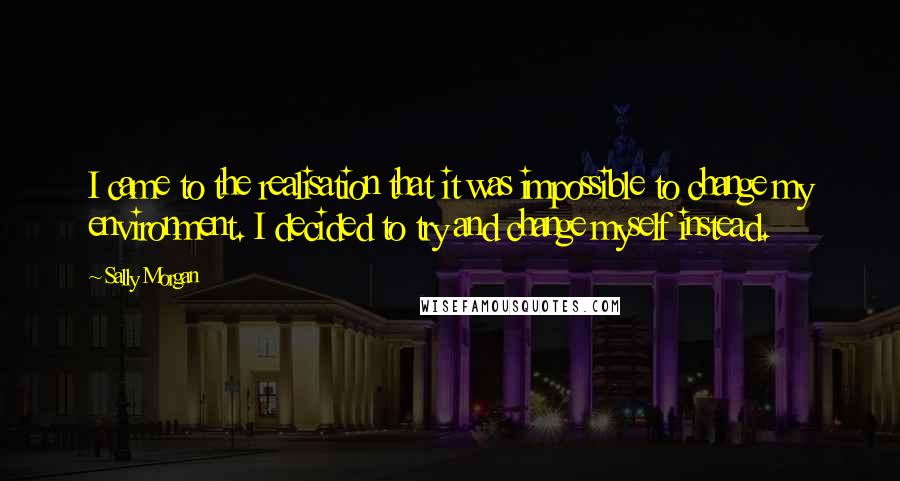 Sally Morgan Quotes: I came to the realisation that it was impossible to change my environment. I decided to try and change myself instead.