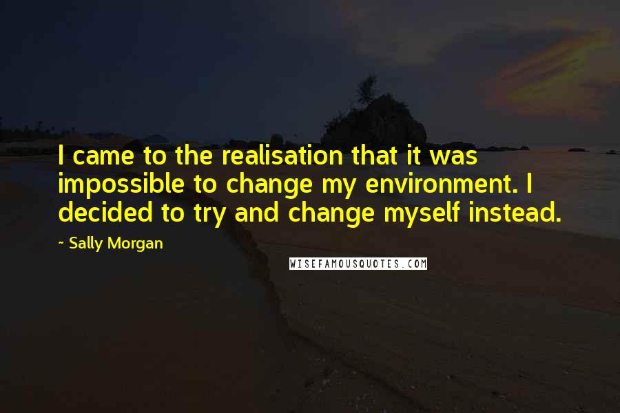 Sally Morgan Quotes: I came to the realisation that it was impossible to change my environment. I decided to try and change myself instead.