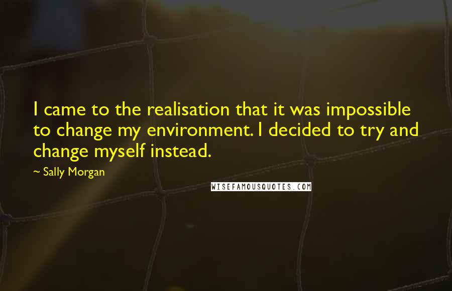 Sally Morgan Quotes: I came to the realisation that it was impossible to change my environment. I decided to try and change myself instead.