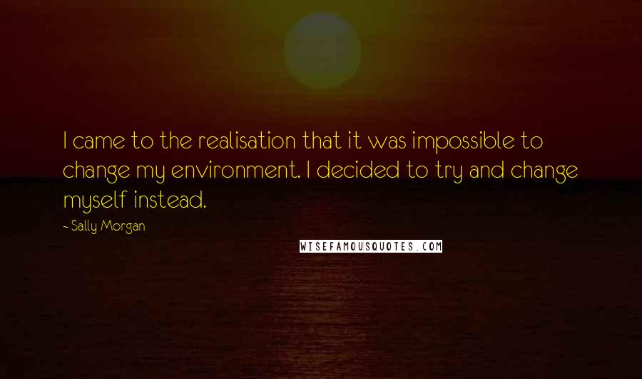 Sally Morgan Quotes: I came to the realisation that it was impossible to change my environment. I decided to try and change myself instead.