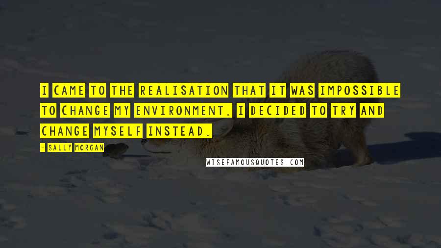 Sally Morgan Quotes: I came to the realisation that it was impossible to change my environment. I decided to try and change myself instead.