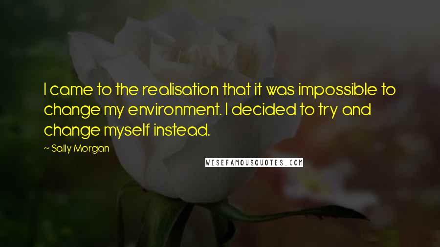 Sally Morgan Quotes: I came to the realisation that it was impossible to change my environment. I decided to try and change myself instead.