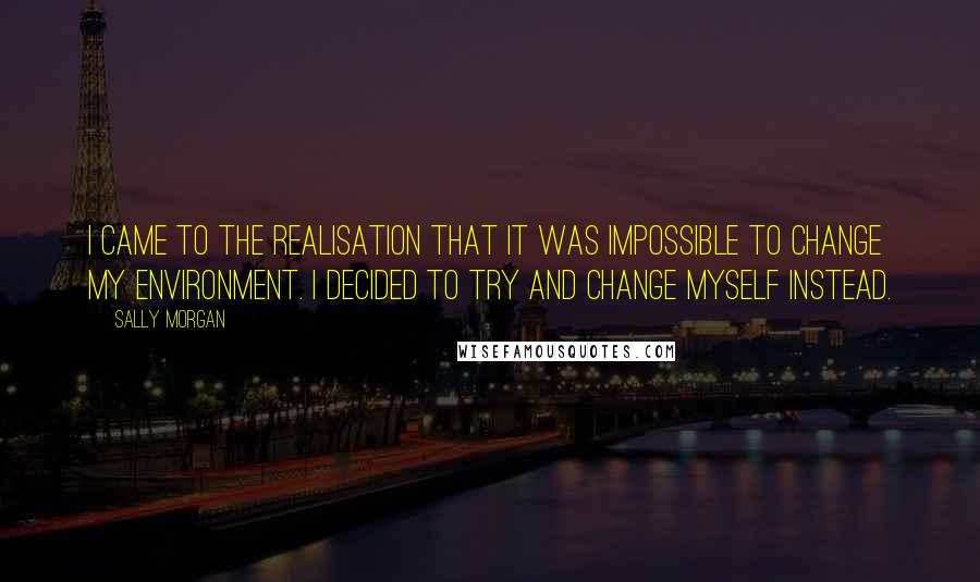 Sally Morgan Quotes: I came to the realisation that it was impossible to change my environment. I decided to try and change myself instead.