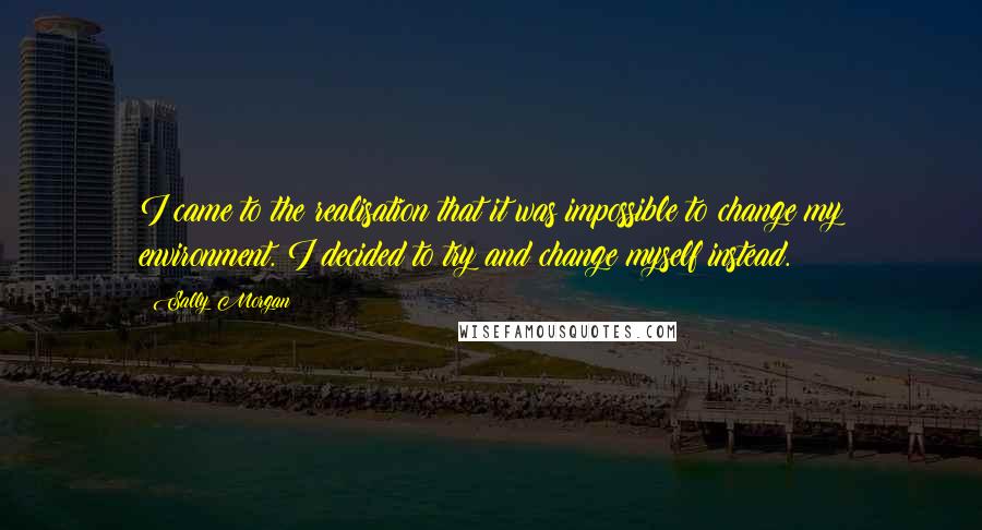 Sally Morgan Quotes: I came to the realisation that it was impossible to change my environment. I decided to try and change myself instead.