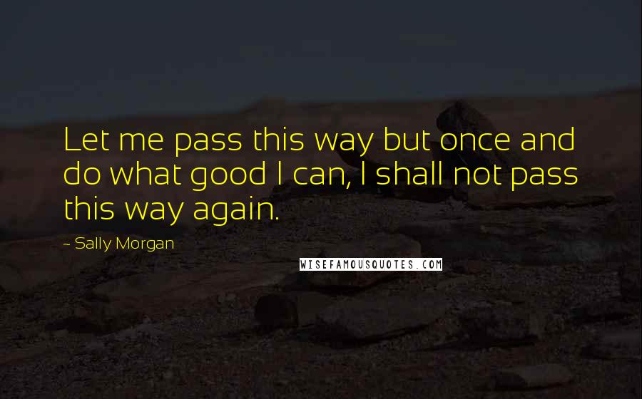 Sally Morgan Quotes: Let me pass this way but once and do what good I can, I shall not pass this way again.