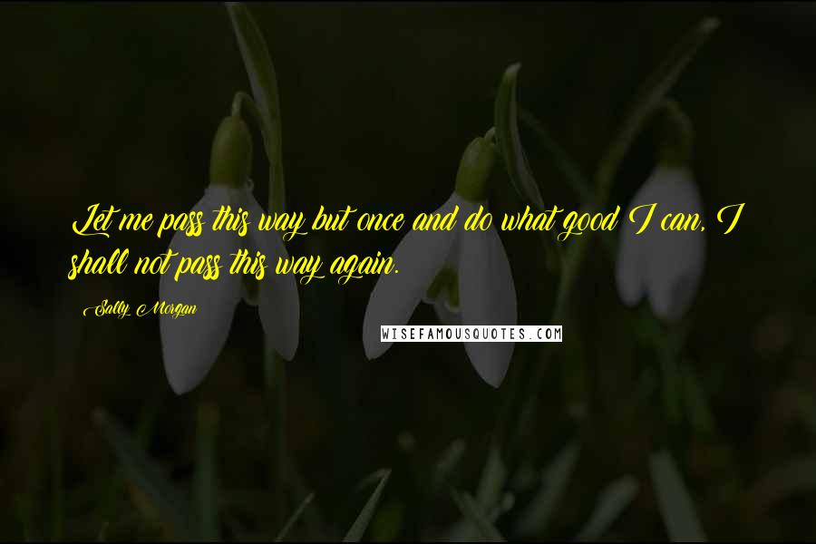 Sally Morgan Quotes: Let me pass this way but once and do what good I can, I shall not pass this way again.