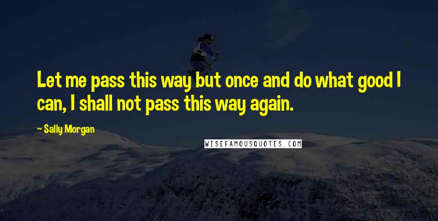 Sally Morgan Quotes: Let me pass this way but once and do what good I can, I shall not pass this way again.