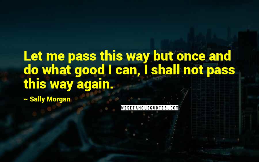 Sally Morgan Quotes: Let me pass this way but once and do what good I can, I shall not pass this way again.