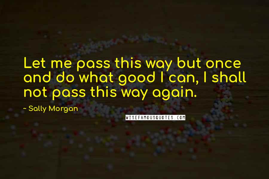 Sally Morgan Quotes: Let me pass this way but once and do what good I can, I shall not pass this way again.